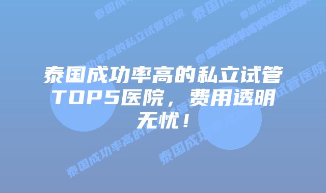 泰国成功率高的私立试管TOP5医院,费用透明无忧!插图 泰国成功率高的私立试管TOP5医院,费用透明无忧!