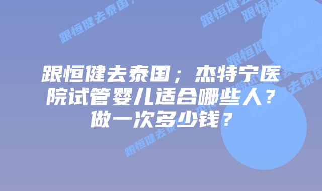 跟恒健去泰国;杰特宁医院试管婴儿适合哪些人?做一次多少钱?插图 跟恒健去泰国;杰特宁医院试管婴儿适合哪些人?做一次多少钱?