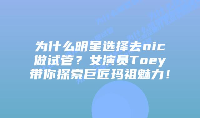 为什么明星选择去nic做试管？女演员Toey带你探索巨匠玛祖魅力！