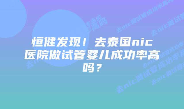 恒健发现！去泰国nic医院做试管婴儿成功率高吗？