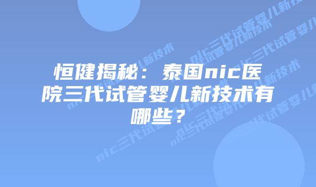 恒健揭秘：泰国nic医院三代试管婴儿新技术有哪些？