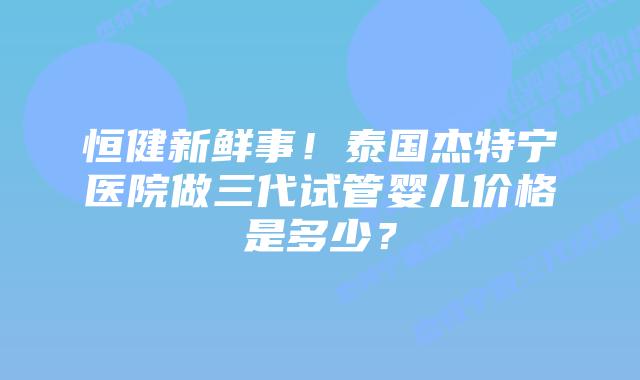 恒健新鲜事！泰国杰特宁医院做三代试管婴儿价格是多少？