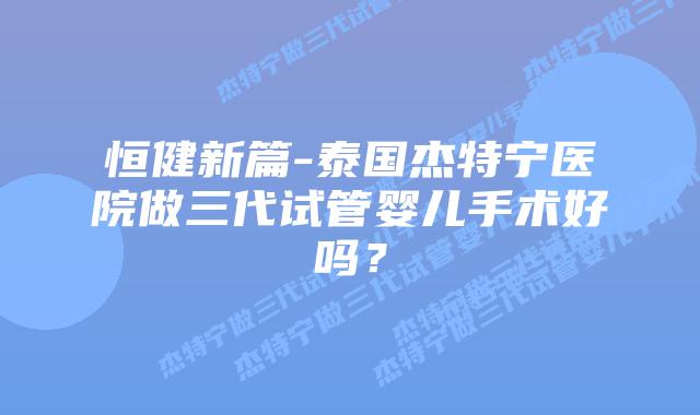恒健新篇-泰国杰特宁医院做三代试管婴儿手术好吗?插图 恒健新篇-泰国杰特宁医院做三代试管婴儿手术好吗?