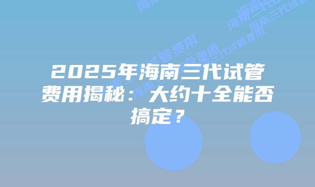 2025年海南三代试管费用揭秘:大约十全能否搞定?插图 2025年海南三代试管费用揭秘:大约十全能否搞定?