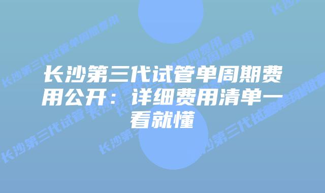 长沙第三代试管单周期费用公开:详细费用清单一看就懂插图 长沙第三代试管单周期费用公开:详细费用清单一看就懂