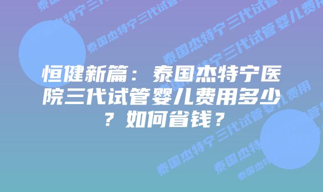 恒健新篇:泰国杰特宁医院三代试管婴儿费用多少?如何省钱?插图 恒健新篇:泰国杰特宁医院三代试管婴儿费用多少?如何省钱?