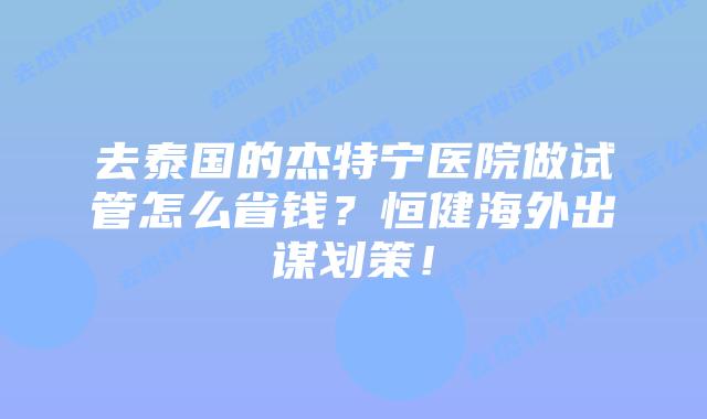 去泰国的杰特宁医院做试管怎么省钱？恒健海外出谋划策！