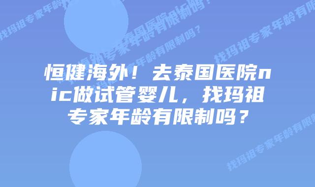 恒健海外！去泰国医院nic做试管婴儿，找玛祖专家年龄有限制吗？