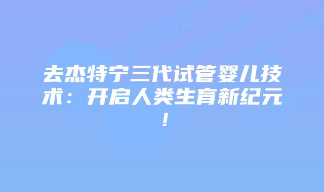 去杰特宁三代试管婴儿技术:开启人类生育新纪元!插图 去杰特宁三代试管婴儿技术:开启人类生育新纪元!