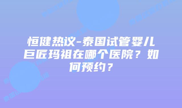恒健热议-泰国试管婴儿巨匠玛祖在哪个医院?如何预约?插图 恒健热议-泰国试管婴儿巨匠玛祖在哪个医院?如何预约?
