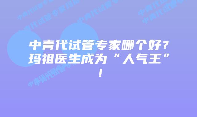 中青代试管专家哪个好?玛祖医生成为“人气王”!插图 中青代试管专家哪个好?玛祖医生成为“人气王”!