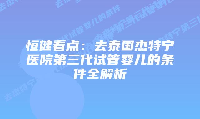 恒健看点：去泰国杰特宁医院第三代试管婴儿的条件全解析