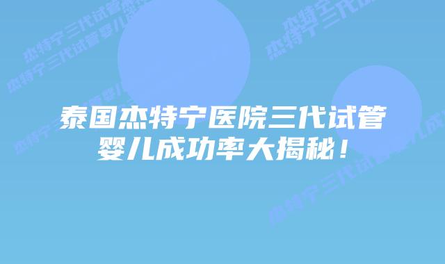 泰国杰特宁医院三代试管婴儿成功率大揭秘！