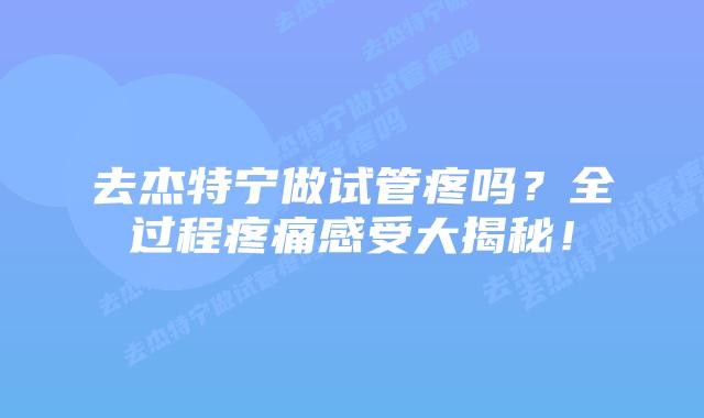 去杰特宁做试管疼吗？全过程疼痛感受大揭秘！