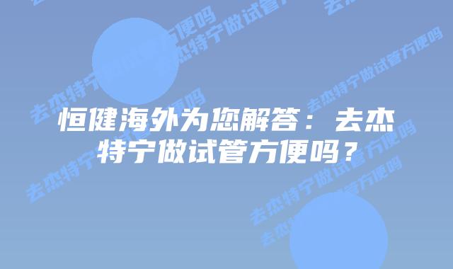 恒健海外为您解答：去杰特宁做试管方便吗？