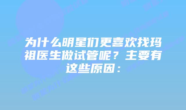 为什么明星们更喜欢找玛祖医生做试管呢？主要有这些原因：