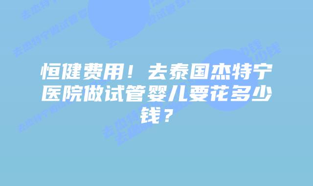 恒健费用！去泰国杰特宁医院做试管婴儿要花多少钱？