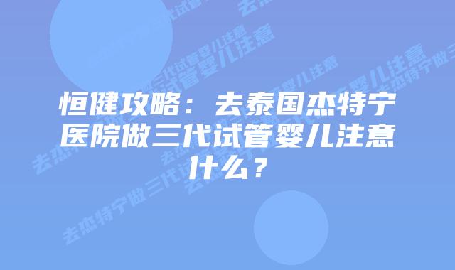 恒健攻略：去泰国杰特宁医院做三代试管婴儿注意什么？