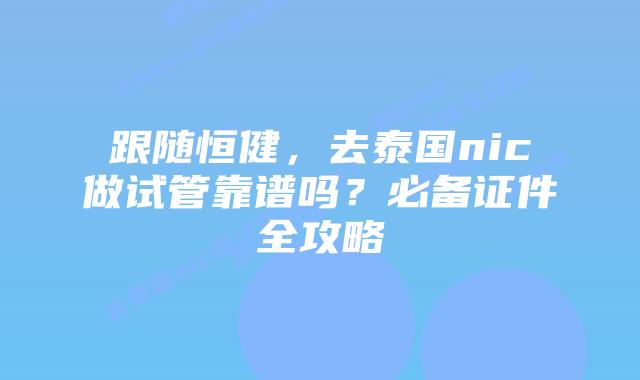 跟随恒健，去泰国nic做试管靠谱吗？必备证件全攻略