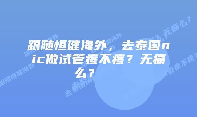 跟随恒健海外，去泰国nic做试管疼不疼？无痛么？    