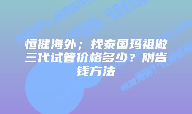 恒健海外；找泰国玛祖做三代试管价格多少？附省钱方法