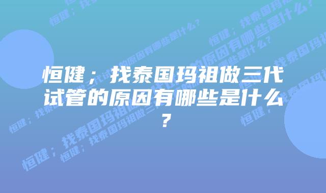 恒健；找泰国玛祖做三代试管的原因有哪些是什么？