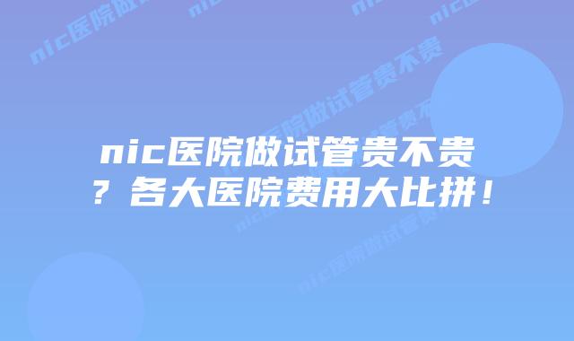 nic医院做试管贵不贵？各大医院费用大比拼！