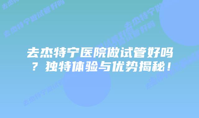 去杰特宁医院做试管好吗?独特体验与优势揭秘!插图 去杰特宁医院做试管好吗?独特体验与优势揭秘!