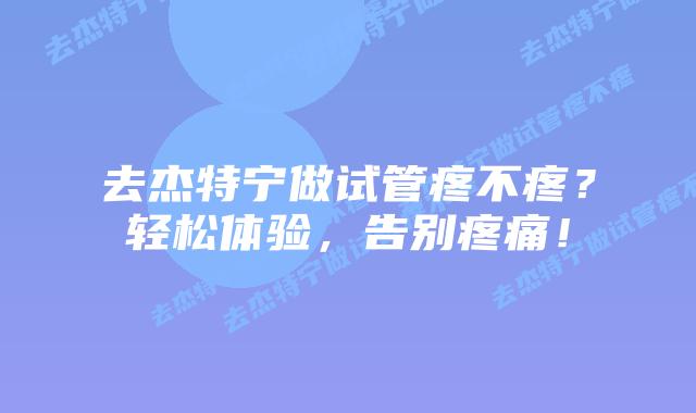 去杰特宁做试管疼不疼？轻松体验，告别疼痛！