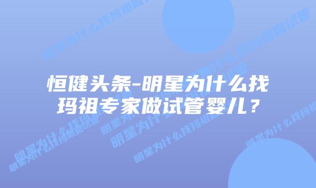 恒健头条-明星为什么找玛祖专家做试管婴儿?插图 恒健头条-明星为什么找玛祖专家做试管婴儿?