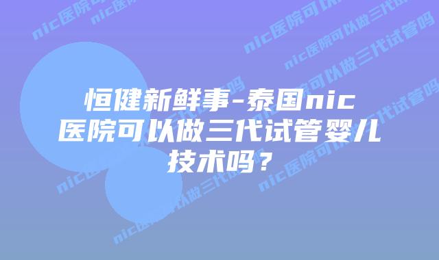 恒健新鲜事-泰国nic医院可以做三代试管婴儿技术吗?插图 恒健新鲜事-泰国nic医院可以做三代试管婴儿技术吗?