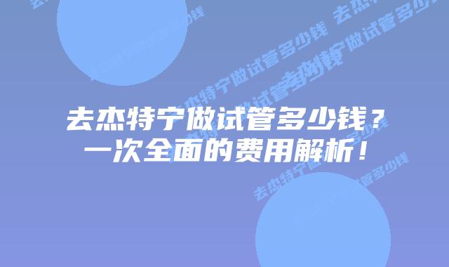 去杰特宁做试管多少钱?一次全面的费用解析!插图 去杰特宁做试管多少钱?一次全面的费用解析!
