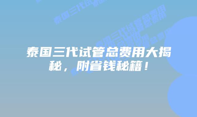 泰国三代试管总费用大揭秘，附省钱秘籍！