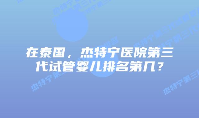 在泰国,杰特宁医院第三代试管婴儿排名第几?插图 在泰国,杰特宁医院第三代试管婴儿排名第几?