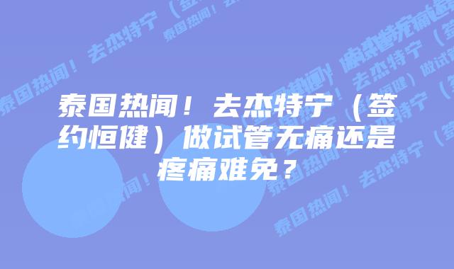 泰国热闻!去杰特宁(签约恒健)做试管无痛还是疼痛难免?插图 泰国热闻!去杰特宁(签约恒健)做试管无痛还是疼痛难免?