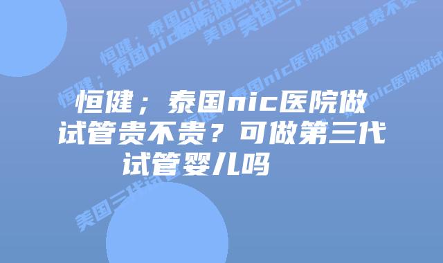 恒健;泰国nic医院做试管贵不贵?可做第三代试管婴儿吗 插图 恒健;泰国nic医院做试管贵不贵?可做第三代试管婴儿吗