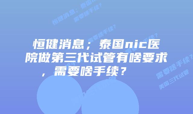 恒健消息;泰国nic医院做第三代试管有啥要求,需要啥手续? 插图 恒健消息;泰国nic医院做第三代试管有啥要求,需要啥手续?