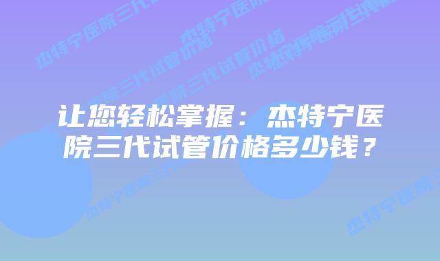 让您轻松掌握:杰特宁医院三代试管价格多少钱?插图 让您轻松掌握:杰特宁医院三代试管价格多少钱?