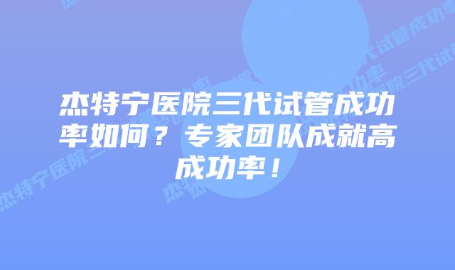 杰特宁医院三代试管成功率如何？专家团队成就高成功率！