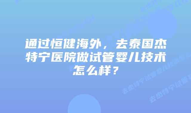 通过恒健海外,去泰国杰特宁医院做试管婴儿技术怎么样?插图 通过恒健海外,去泰国杰特宁医院做试管婴儿技术怎么样?