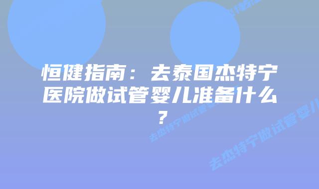 恒健指南：去泰国杰特宁医院做试管婴儿准备什么？