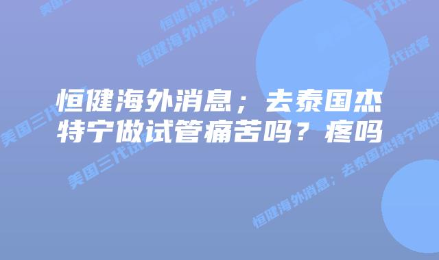 恒健海外消息；去泰国杰特宁做试管痛苦吗？疼吗    
