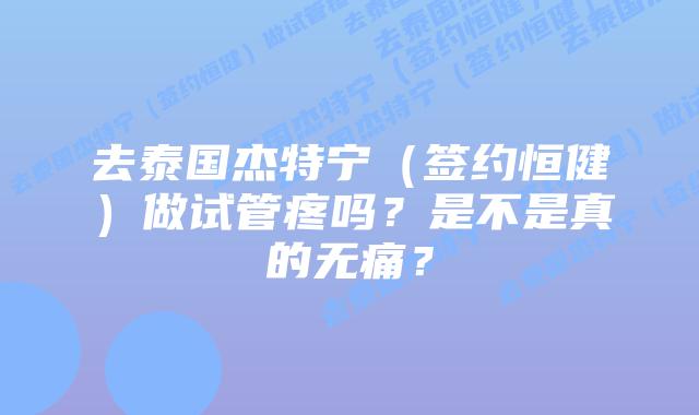 去泰国杰特宁（签约恒健）做试管疼吗？是不是真的无痛？