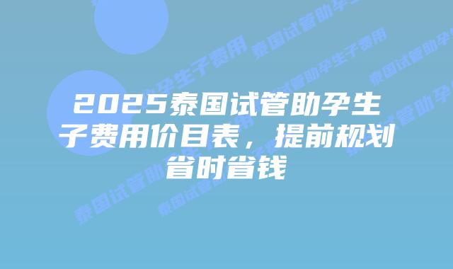 2025泰国试管助孕生子费用价目表，提前规划省时省钱