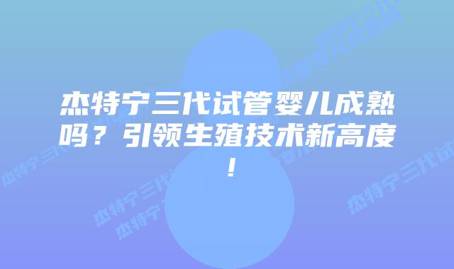 杰特宁三代试管婴儿成熟吗?引领生殖技术新高度!插图 杰特宁三代试管婴儿成熟吗?引领生殖技术新高度!