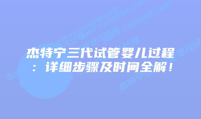 杰特宁三代试管婴儿过程：详细步骤及时间全解！
