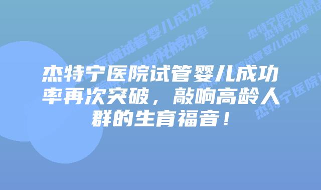杰特宁医院试管婴儿成功率再次突破,敲响高龄人群的生育福音!插图 杰特宁医院试管婴儿成功率再次突破,敲响高龄人群的生育福音!