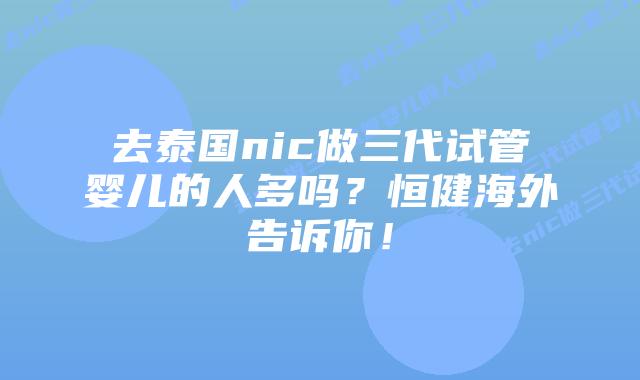 去泰国nic做三代试管婴儿的人多吗?恒健海外告诉你!插图 去泰国nic做三代试管婴儿的人多吗?恒健海外告诉你!
