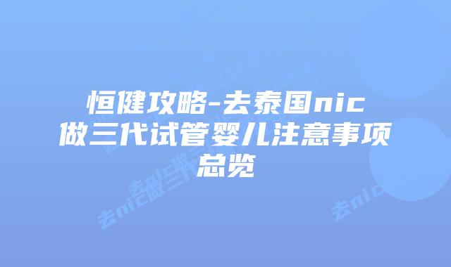 恒健攻略-去泰国nic做三代试管婴儿注意事项总览