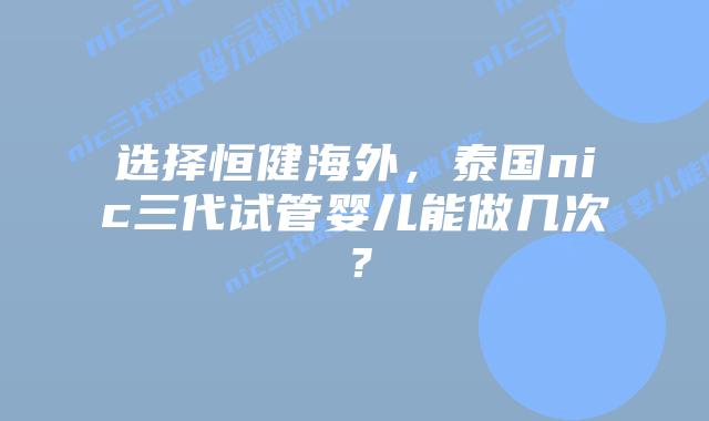 选择恒健海外,泰国nic三代试管婴儿能做几次?插图 选择恒健海外,泰国nic三代试管婴儿能做几次?